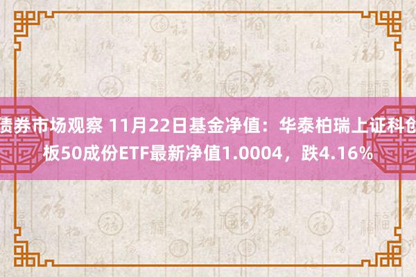 债券市场观察 11月22日基金净值：华泰柏瑞上证科创板50成份ETF最新净值1.0004，跌4.16%