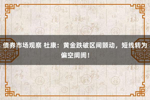 债券市场观察 杜康：黄金跌破区间颤动，短线转为偏空阛阓！