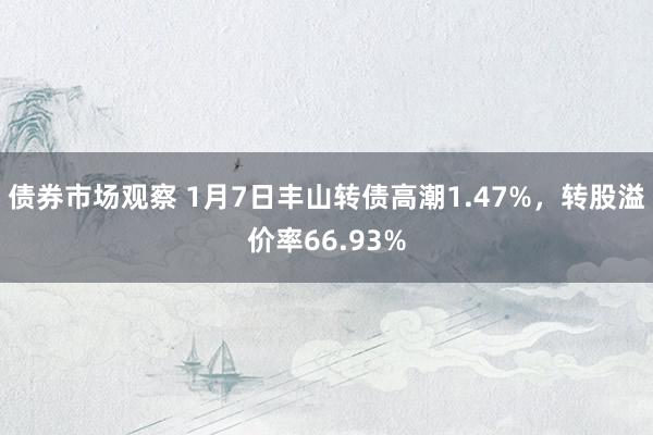 债券市场观察 1月7日丰山转债高潮1.47%，转股溢价率66.93%