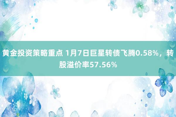 黄金投资策略重点 1月7日巨星转债飞腾0.58%，转股溢价率57.56%