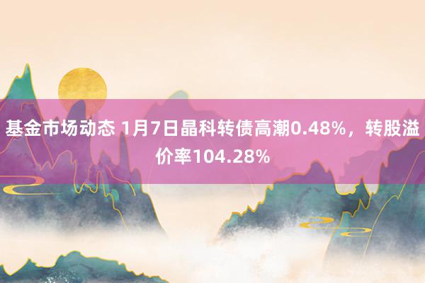 基金市场动态 1月7日晶科转债高潮0.48%，转股溢价率104.28%