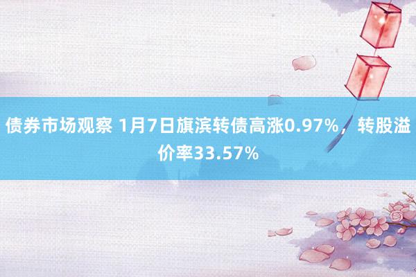 债券市场观察 1月7日旗滨转债高涨0.97%，转股溢价率33.57%