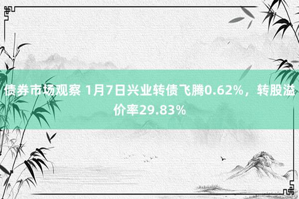 债券市场观察 1月7日兴业转债飞腾0.62%，转股溢价率29.83%