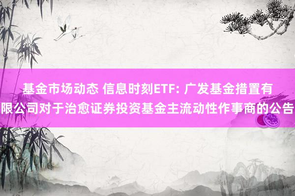 基金市场动态 信息时刻ETF: 广发基金措置有限公司对于治愈证券投资基金主流动性作事商的公告