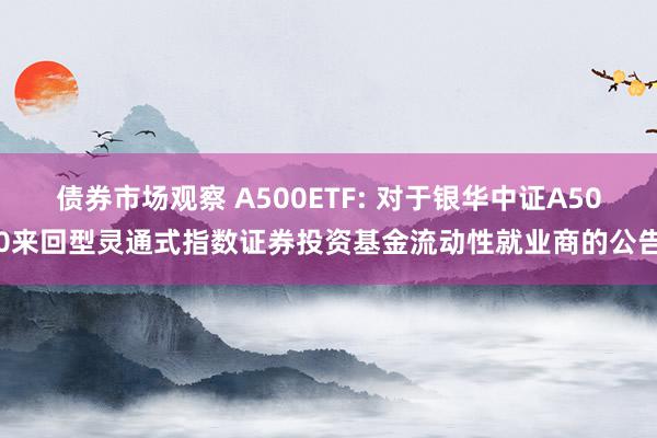 债券市场观察 A500ETF: 对于银华中证A500来回型灵通式指数证券投资基金流动性就业商的公告