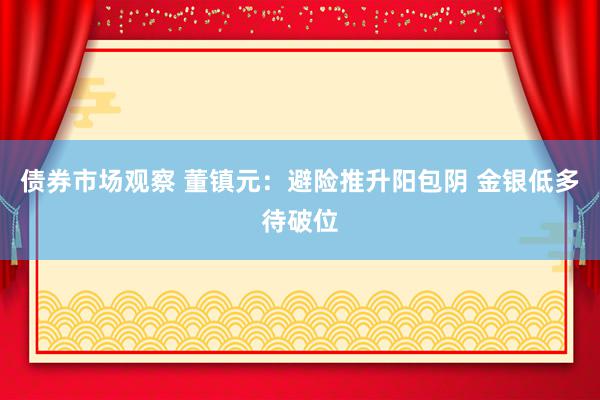 债券市场观察 董镇元：避险推升阳包阴 金银低多待破位