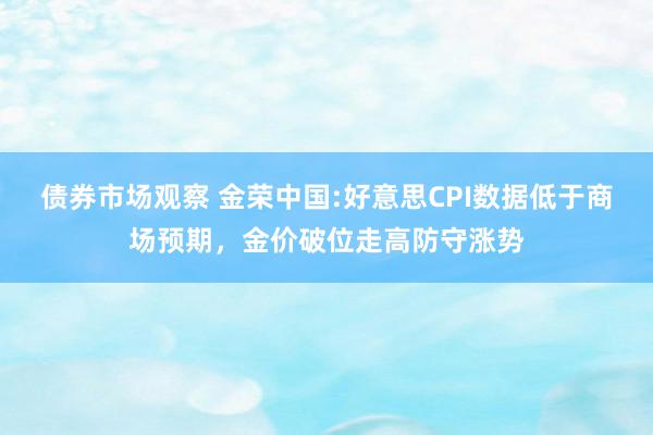 债券市场观察 金荣中国:好意思CPI数据低于商场预期，金价破位走高防守涨势