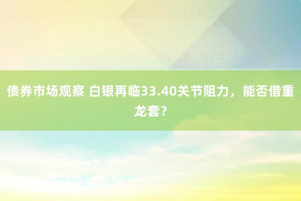 债券市场观察 白银再临33.40关节阻力，能否借重龙套？