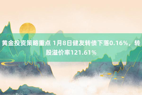 黄金投资策略重点 1月8日健友转债下落0.16%，转股溢价率121.61%