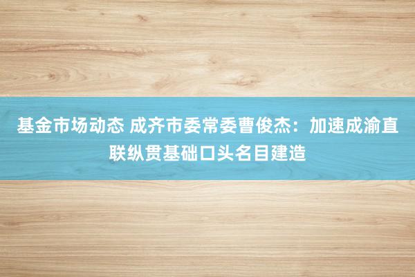 基金市场动态 成齐市委常委曹俊杰：加速成渝直联纵贯基础口头名目建造