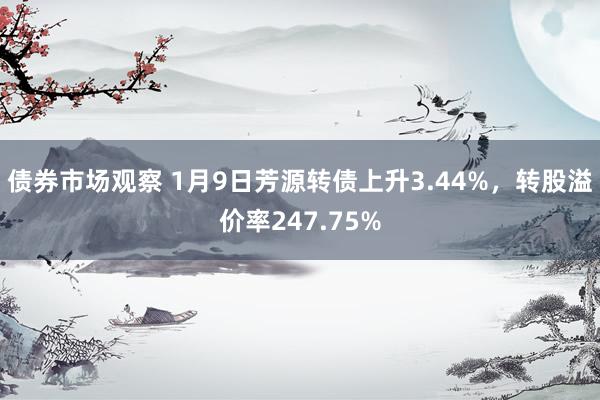 债券市场观察 1月9日芳源转债上升3.44%，转股溢价率247.75%