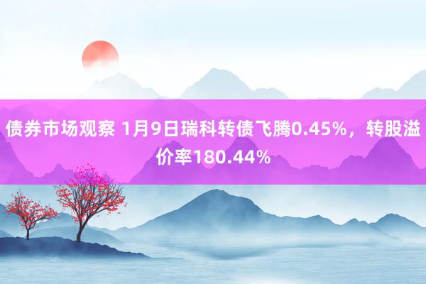 债券市场观察 1月9日瑞科转债飞腾0.45%，转股溢价率180.44%