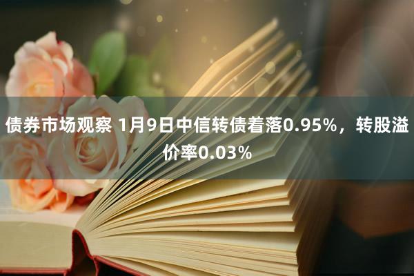 债券市场观察 1月9日中信转债着落0.95%，转股溢价率0.03%