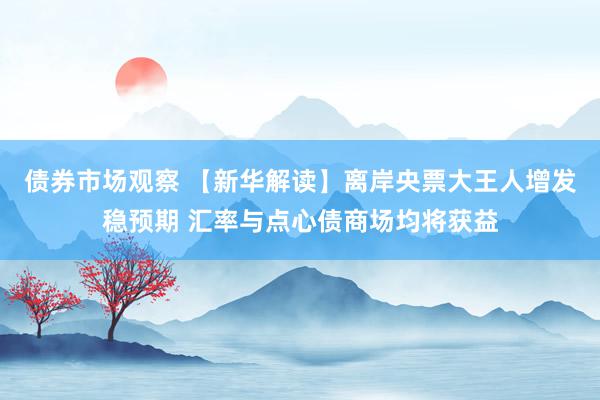 债券市场观察 【新华解读】离岸央票大王人增发稳预期 汇率与点心债商场均将获益