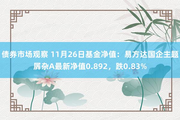 债券市场观察 11月26日基金净值：易方达国企主题羼杂A最新净值0.892，跌0.83%