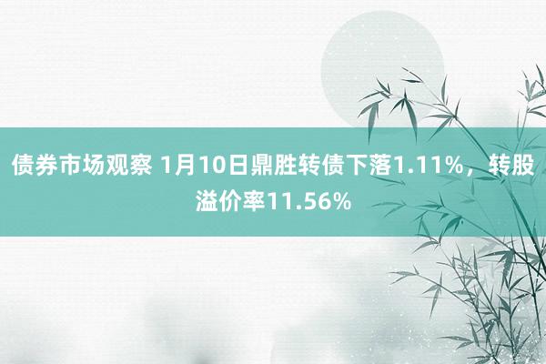 债券市场观察 1月10日鼎胜转债下落1.11%，转股溢价率11.56%