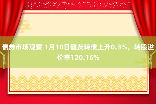 债券市场观察 1月10日健友转债上升0.3%，转股溢价率120.16%