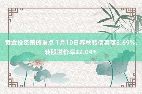 黄金投资策略重点 1月10日春秋转债着落3.69%，转股溢价率22.04%