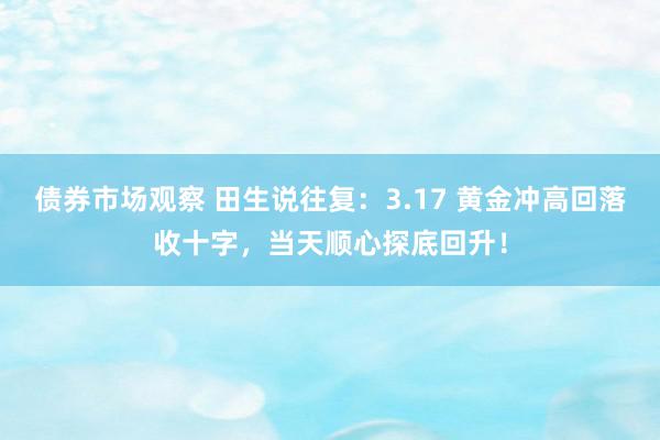 债券市场观察 田生说往复：3.17 黄金冲高回落收十字，当天顺心探底回升！