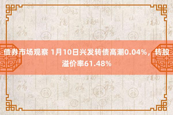 债券市场观察 1月10日兴发转债高潮0.04%，转股溢价率61.48%