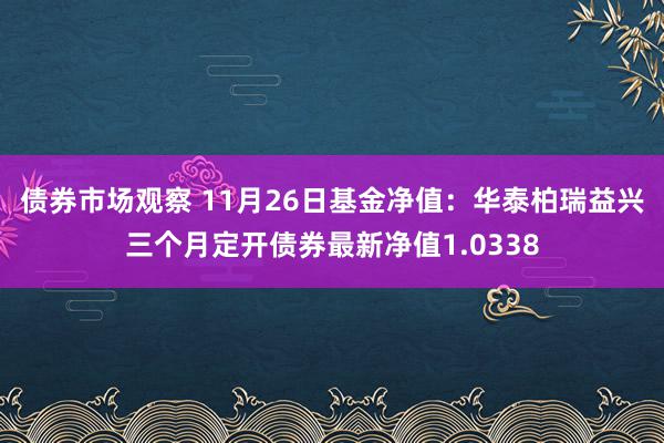 债券市场观察 11月26日基金净值：华泰柏瑞益兴三个月定开债券最新净值1.0338