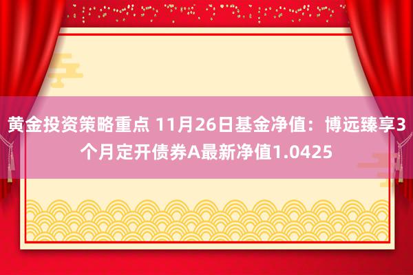 黄金投资策略重点 11月26日基金净值：博远臻享3个月定开债券A最新净值1.0425