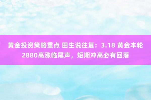 黄金投资策略重点 田生说往复：3.18 黄金本轮2880高涨临尾声，短期冲高必有回落