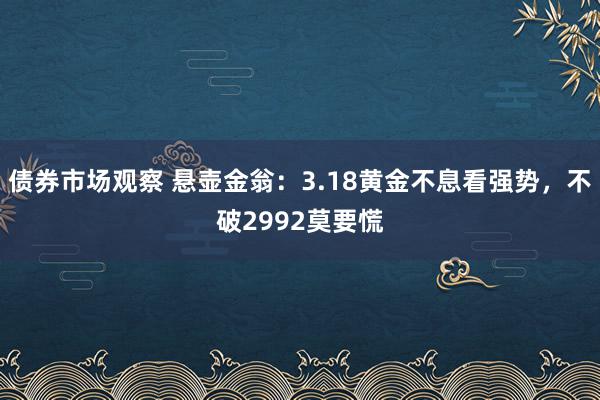 债券市场观察 悬壶金翁：3.18黄金不息看强势，不破2992莫要慌