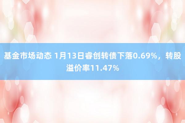 基金市场动态 1月13日睿创转债下落0.69%，转股溢价率11.47%