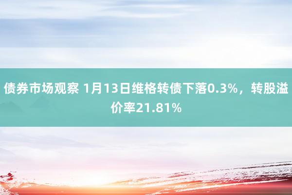 债券市场观察 1月13日维格转债下落0.3%，转股溢价率21.81%