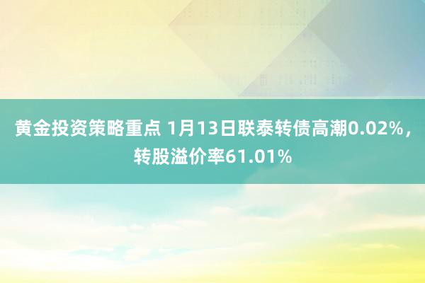 黄金投资策略重点 1月13日联泰转债高潮0.02%，转股溢价率61.01%